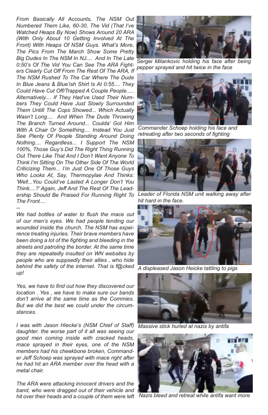 From Basically Al Accounts, The NSM Out Numbered Them Like, 60-30, The Vid (That fve. Watched Heaps By Now) Shows Around 20 ARA (With Only About 10 Gelting Involved At The Front) With Hoaps Of NSM Guys. What’s Moro, The Pics From The March Show Some Protty Big Dudes In Tho NSM in Nu_. And In The Lalo 0:505 Of The Vid You Can See The ARA Fight. s Cloarty Cut Off From The Rast Of Tho ARA, If The NSM Rushed To The Car Where Tho Dude n Blue Joans & Bluo’sh Shit s At :55... They Could Have Cut O Trapped A Couple Pooplo. Aomatively... I They Hado Usod Thir Nurm- bors They Gould Have Just Slowly Surounded Thom Until The Cops Showed... Which Actually Wasn’ Long.... And When Tho Dudo Throwing The Branch Tumed Around.. Coulda’ Got Him With A Chair O Something.__Instoad You Just S0 Plonty Of Peoplo Standing Around Doing Nolhing.... Regardiess... | Support The NSM 100% Thoso Guy’s Did Tho Right Thing Running Out Thero Like That And | Don’ Want Anyone To Think Im Siting On Tho Other Sids Of The World Crtcizing Thom...Im Just One Of Thoso Guys Who Looks AL, Say, Thormopylao And Thinks: Well..You Could’vo Lasted A Longer Don’t You Think...7" Again, JoflAnd Tho Rest Of Tho Lead- ershp Should B Praised For Running Right To The Front  Wo had bottes of water to flush the mace out of our men’s oyes. Wo had people tending our Wounded inside the church. Tho NSH has expel- ronco roating njuros. Thoir brave membors havo. been doing a ot of the fighing and bieeding n the. Stroots and patroling tho bordor. At the same timo. they aro ropoatedly insultod on WN wobstos by people who aro suppsedly thir alles , who hide. bohind the safoty of the ntornet. That is f@cked w!  Ves, wo have to find out how they discovered our location . Yos , wo hav fo make sure our bands. don’t arrive af the same time as the Comies. But we did the best we could under the circum- stances.  1 was with Jason Hiocke’s (NSWM Chief of Staf) daughiar the worso part o i all was sooing our good men coming nsido with cracked heads, maco sprayod in thoir oyos. ono of tho NSM members had his chaekbone broken, Command.  or Joff Schoep was sprayed with mace right ater e hat hit an ARA member over the head with & metalchai.  Tho ARA wero attacking innocent drivers and tho. band, who woro dragged out ofthei vohiclo and hitover their hoads and a couplo ofthom wero left  ‘Sorgol Miankovic holdng his faco aftr boing ~poppor sprayed and hit twico i tho faco  ‘Commander Schiogp haiding N face and rotating afor two soconds of fghting  Loader of Florida NSM unit waiking away ater hithard nthe face.  Nazis bioed and felrat whil anifa want moro 